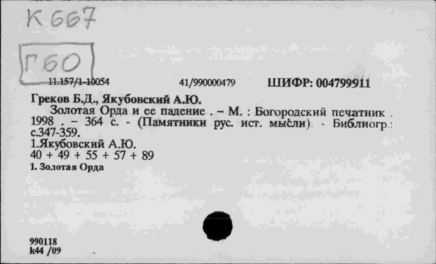 ﻿к &<я
I
... 11.157/1-10054	41/990000479 ШИФР: 004799911
Греков БД., Якубовский А.Ю.
Золотая Орда и ее падение . — М. : Богородский печатник . 1998 . - 364 с. - (Памятники рус. ист. мысли) - Библиогр : с.347—359.
І.Якубовский А.Ю.
40 + 49 + 55 + 57 + 89
1. Золотая Орда
990118 к44 /09